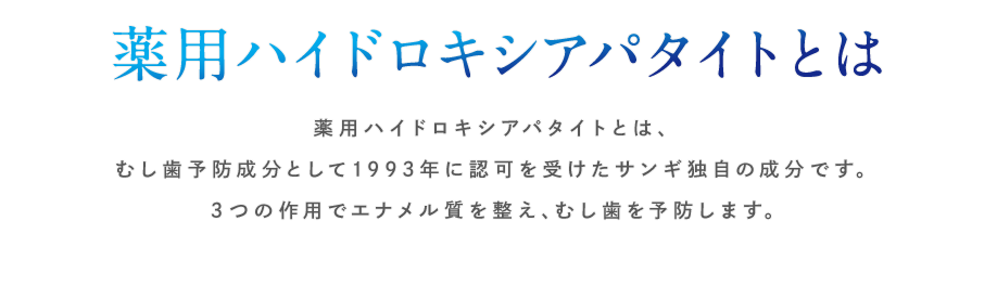 薬用ハイドロキシアパタイトとは　薬用ハイドロキシアパタイトとは、むし歯予防成分として1993年に認可を受けたサンギ独自の成分です。３つの作用でエナメル質を整え、むし歯を予防します。